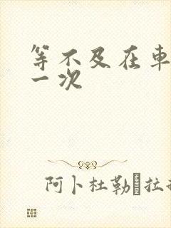 等不及在车里做一次