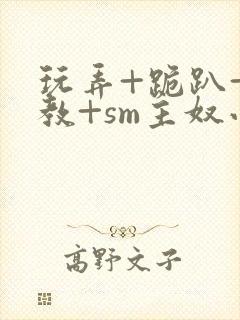 玩弄+跪趴+调教+sm主奴小说