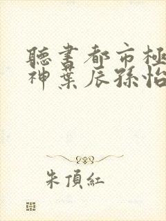 听书都市极品医神叶辰孙怡夏若雪小说