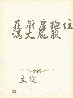 在厨房抱住岳丰满大屁股