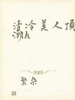 清冷美人顶弄高潮h