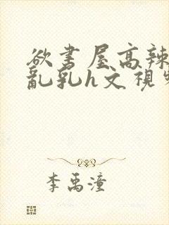 欲书屋高辣h文乱乳h文视频