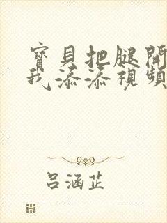 宝贝把腿开大让我添添视频