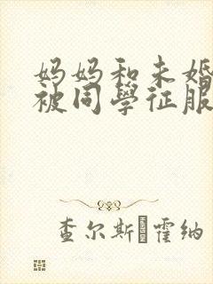 妈妈和未婚妻苏被同学征服h绿帽小说