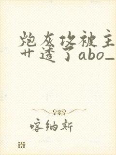 炮灰攻被主角攻艹透了abo_