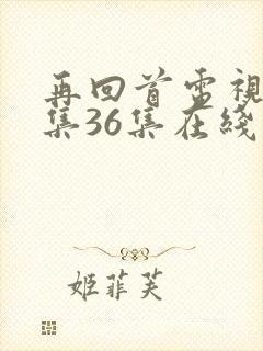 再回首电视剧全集36集在线观看