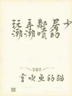 玩弄邻居少妇高潮潮喷的