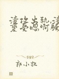 渣攻出轨,渣攻变受嗯啊骚货合集