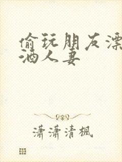 偷玩朋友漂亮醉酒人妻