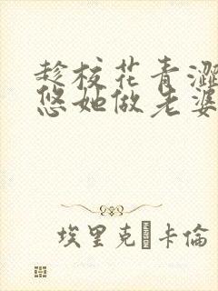 趁校花青涩,忽悠她做老婆txt全文免费下载