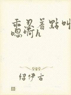 乖忍着点叫出来嗯啊h