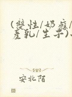 (双性/奶瘾/产乳/生子)小说男男