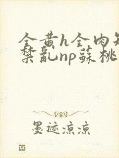 全黄h全肉短篇禁乱np苏桃