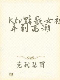 ktv点歌女被弄到高潮