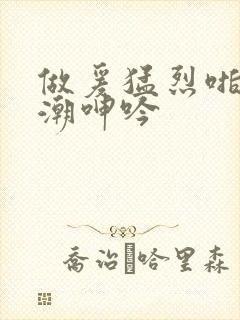 做爰猛烈啪啪高潮呻吟