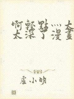 啊轻点灬太粗嗯太深了漫画