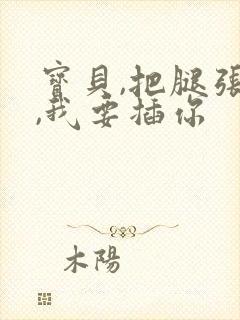 宝贝,把腿张开,我要插你