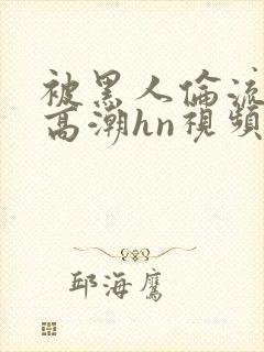 被黑人伦流澡到高潮hn视频