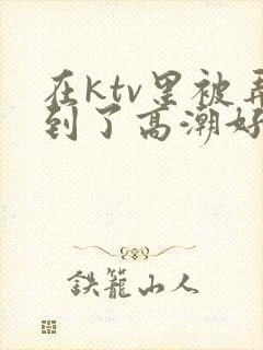 在ktv里被弄到了高潮好爽