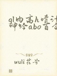 gl肉高h喷汁呻吟abo百合