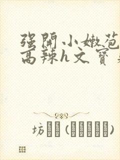 强开小嫩苞h文高辣h文宝贝真乖