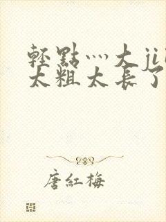 轻点灬大ji巴太粗太长了