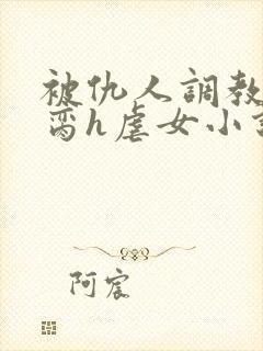 被仇人调教成禁脔h虐女小说