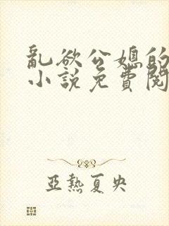 乱欲公媳的呻吟小说免费阅读