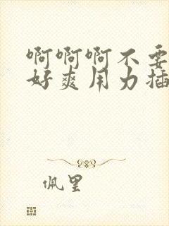 啊啊啊不要好大好爽用力插,我