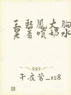 王熙凤大胸奶头晃着喷奶水