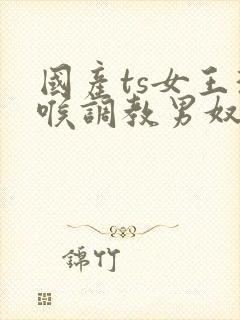 国产ts女王深喉调教男奴
