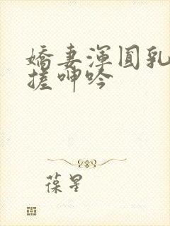 娇妻浑圆乳峰揉搓呻吟