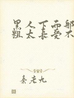 黑人下面那个太粗太长受不了