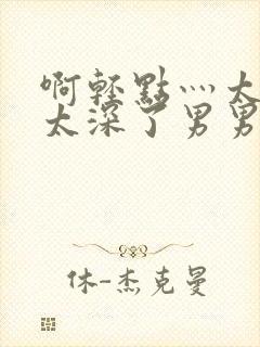 啊轻点灬太粗嗯太深了男男