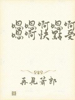 嗯嗯啊嗯啊嗯啊嗯啊快点受不了了