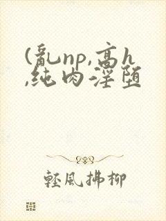 (乱np,高h,纯肉淫堕
