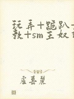 玩弄+跪趴+调教+sm主奴视频