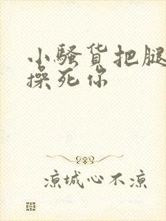 小骚货把腿张开操死你