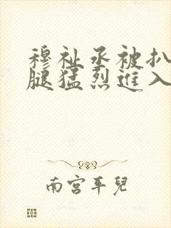 穆祉丞被扒开双腿猛烈进入小说