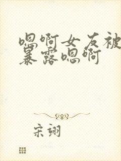 嗯啊女友被调教暴露嗯啊