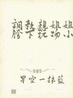 调教亲姐姐成为胯下玩物小说