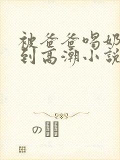 被爸爸喝奶水操到高潮小说