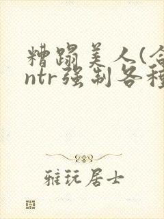 糟蹋美人(合集ntr强制各种美人虐