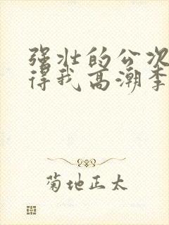 强壮的公次次弄得我高潮李骏丽蓉