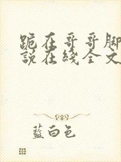 跪在哥哥脚边小说在线全文免费阅读笔趣阁