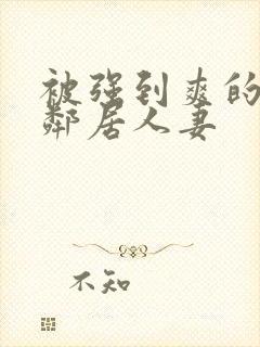 被强到爽的隔壁邻居人妻