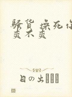 骚货 操死你 爽不爽