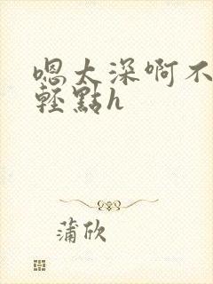 嗯太深啊不要啊轻点h