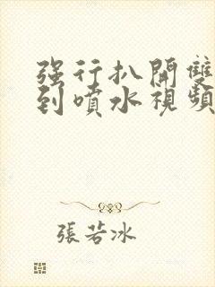 强行扒开双腿爽到喷水视频