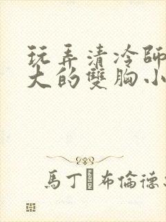 玩弄清冷师尊硕大的双胸小说